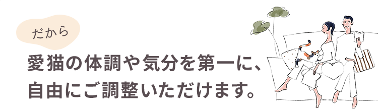 だから愛猫の体調や気分を第一に、自由にご調整いただけます。